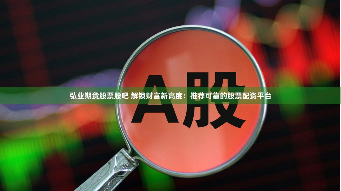 弘业期货股票股吧 解锁财富新高度：推荐可靠的股票配资平台